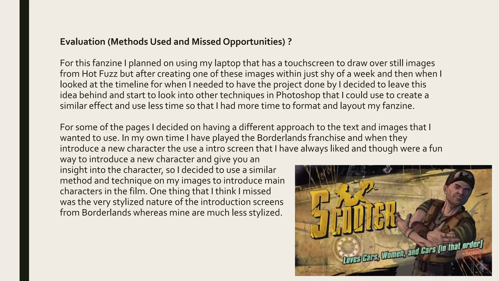 Evaluation (Methods Used and Missed Opportunities) ?
For this fanzine I planned on using my laptop that has a touchscreen to draw over still images
from Hot Fuzz but after creating one of these images within just shy of a week and then when I
looked at the timeline for when I needed to have the project done by I decided to leave this
idea behind and start to look into other techniques in Photoshop that I could use to create a
similar effect and use less time so that I had more time to format and layout my fanzine.
For some of the pages I decided on having a different approach to the text and images that I
wanted to use. In my own time I have played the Borderlands franchise and when they
introduce a new character the use a intro screen that I have always liked and though were a fun
way to introduce a new character and give you an
insight into the character, so I decided to use a similar
method and technique on my images to introduce main
characters in the film. One thing that I think I missed
was the very stylized nature of the introduction screens
from Borderlands whereas mine are much less stylized.
 