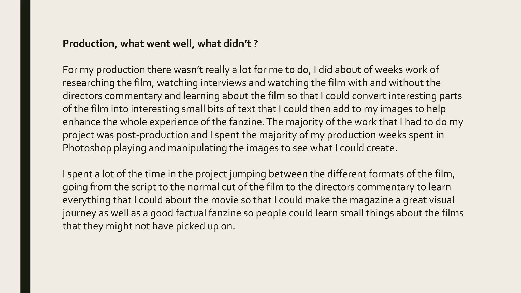 Production, what went well, what didn’t ?
For my production there wasn’t really a lot for me to do, I did about of weeks work of
researching the film, watching interviews and watching the film with and without the
directors commentary and learning about the film so that I could convert interesting parts
of the film into interesting small bits of text that I could then add to my images to help
enhance the whole experience of the fanzine.The majority of the work that I had to do my
project was post-production and I spent the majority of my production weeks spent in
Photoshop playing and manipulating the images to see what I could create.
I spent a lot of the time in the project jumping between the different formats of the film,
going from the script to the normal cut of the film to the directors commentary to learn
everything that I could about the movie so that I could make the magazine a great visual
journey as well as a good factual fanzine so people could learn small things about the films
that they might not have picked up on.
 
