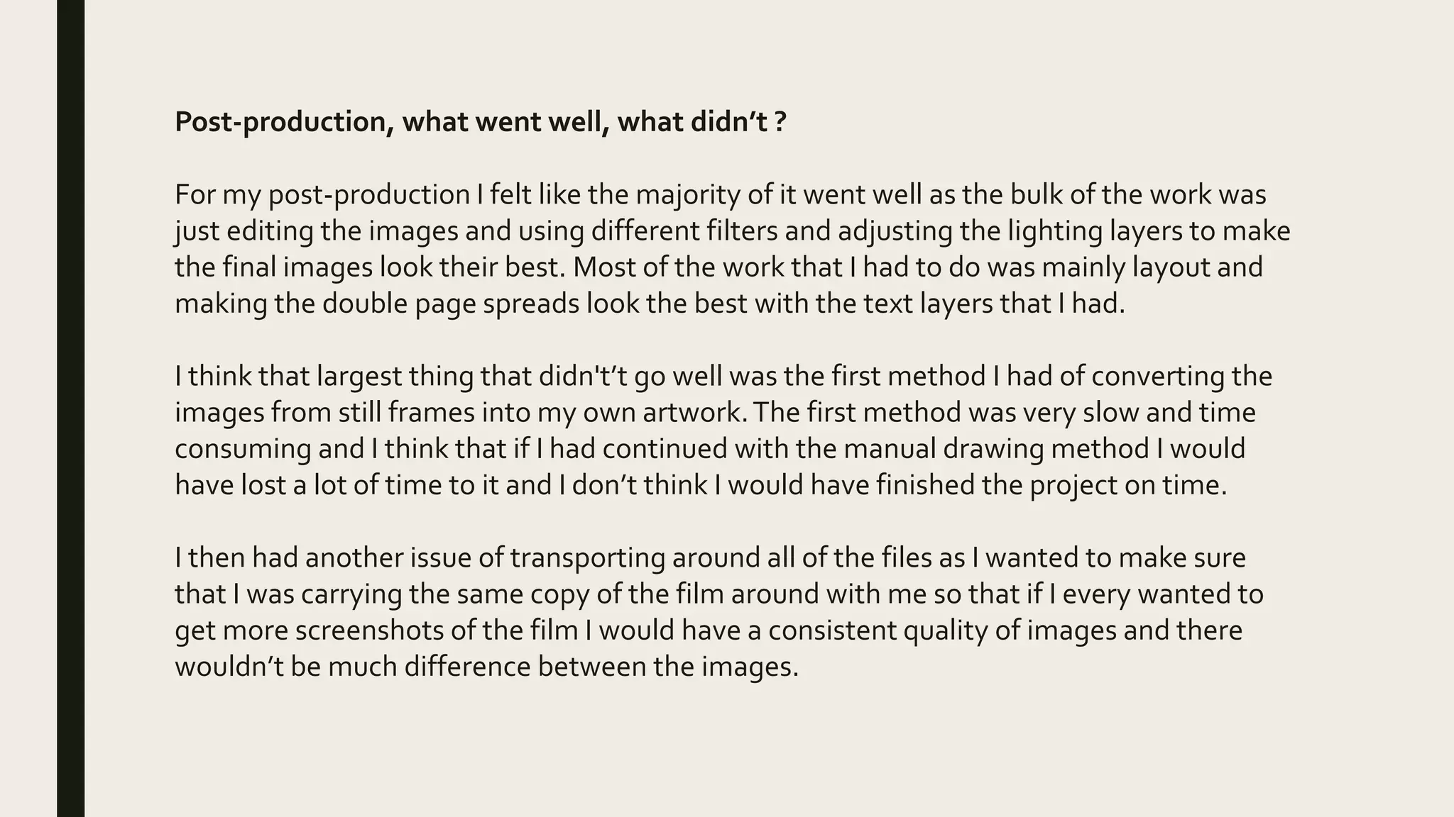 Post-production, what went well, what didn’t ?
For my post-production I felt like the majority of it went well as the bulk of the work was
just editing the images and using different filters and adjusting the lighting layers to make
the final images look their best. Most of the work that I had to do was mainly layout and
making the double page spreads look the best with the text layers that I had.
I think that largest thing that didn't’t go well was the first method I had of converting the
images from still frames into my own artwork.The first method was very slow and time
consuming and I think that if I had continued with the manual drawing method I would
have lost a lot of time to it and I don’t think I would have finished the project on time.
I then had another issue of transporting around all of the files as I wanted to make sure
that I was carrying the same copy of the film around with me so that if I every wanted to
get more screenshots of the film I would have a consistent quality of images and there
wouldn’t be much difference between the images.
 