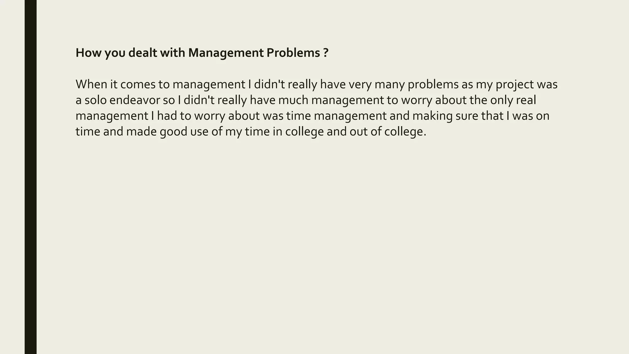 How you dealt with Management Problems ?
When it comes to management I didn't really have very many problems as my project was
a solo endeavor so I didn't really have much management to worry about the only real
management I had to worry about was time management and making sure that I was on
time and made good use of my time in college and out of college.
 