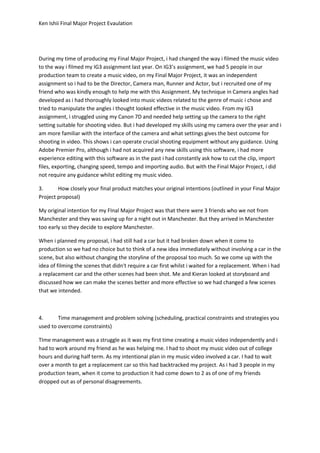 Ken Ishii Final Major Project Evaulation
During my time of producing my Final Major Project, i had changed the way i filmed the music video
to the way i filmed my IG3 assignment last year. On IG3’s assignment, we had 5 people in our
production team to create a music video, on my Final Major Project, it was an independent
assignment so i had to be the Director, Camera man, Runner and Actor, but i recruited one of my
friend who was kindly enough to help me with this Assignment. My technique in Camera angles had
developed as i had thoroughly looked into music videos related to the genre of music i chose and
tried to manipulate the angles i thought looked effective in the music video. From my IG3
assignment, i struggled using my Canon 7D and needed help setting up the camera to the right
setting suitable for shooting video. But i had developed my skills using my camera over the year and i
am more familiar with the interface of the camera and what settings gives the best outcome for
shooting in video. This shows i can operate crucial shooting equipment without any guidance. Using
Adobe Premier Pro, although i had not acquired any new skills using this software, i had more
experience editing with this software as in the past i had constantly ask how to cut the clip, import
files, exporting, changing speed, tempo and importing audio. But with the Final Major Project, i did
not require any guidance whilst editing my music video.
3. How closely your final product matches your original intentions (outlined in your Final Major
Project proposal)
My original intention for my FInal Major Project was that there were 3 friends who we not from
Manchester and they was saving up for a night out in Manchester. But they arrived in Manchester
too early so they decide to explore Manchester.
When i planned my proposal, i had still had a car but it had broken down when it come to
production so we had no choice but to think of a new idea immediately without involving a car in the
scene, but also without changing the storyline of the proposal too much. So we come up with the
idea of filming the scenes that didn't require a car first whilst i waited for a replacement. When i had
a replacement car and the other scenes had been shot. Me and Kieran looked at storyboard and
discussed how we can make the scenes better and more effective so we had changed a few scenes
that we intended.
4. Time management and problem solving (scheduling, practical constraints and strategies you
used to overcome constraints)
TIme management was a struggle as it was my first time creating a music video independently and i
had to work around my friend as he was helping me. I had to shoot my music video out of college
hours and during half term. As my intentional plan in my music video involved a car. I had to wait
over a month to get a replacement car so this had backtracked my project. As i had 3 people in my
production team, when it come to production it had come down to 2 as of one of my friends
dropped out as of personal disagreements.
 