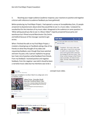 Ken Ishii Final Major Project Evaulation
5. Reaching your target audience (audience response, your reactions to positive and negative
criticism with reference to audience feedback you have gathered)
Before producing my Final Major Project, i had opened a survey on SurveyMonkey.Com, 21 people
answered my Questionnaire about what they would like to see in a music video. I analysed my
resulted but for the intention of my music video i disagreed to the audience on some question i.e
‘What setting would you like to see in a Music Video?’ majority answered house party and
warehouse but i filmed around Manchester City Centre
and Salford because of the message i wanted to get
across.
When i finished the edit on my Final Major Project, i
created a closed group on FaceBook asking a few of my
friends on what they thought of my video and
requesting feedback, even though they have watched
and seen my post, only 1 person replied to my group
but i had a lot of positive verbal feedback from friends.
From my feedback i received positive and negative
feedback, from the negative i was told it should've been
a narrative music video but my intentions was to be a
concept music video.
 