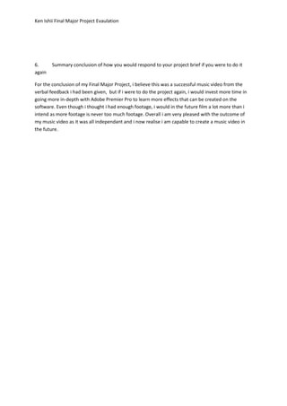 Ken Ishii Final Major Project Evaulation
6. Summary conclusion of how you would respond to your project brief if you were to do it
again
For the conclusion of my Final Major Project, i believe this was a successful music video from the
verbal feedback i had been given, but if i were to do the project again, i would invest more time in
going more in-depth with Adobe Premier Pro to learn more effects that can be created on the
software. Even though i thought i had enough footage, i would in the future film a lot more than i
intend as more footage is never too much footage. Overall i am very pleased with the outcome of
my music video as it was all independant and i now realise i am capable to create a music video in
the future.
 
