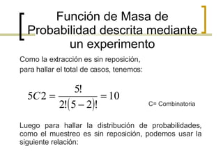Función de Masa de Probabilidad descrita mediante un experimento ,[object Object],[object Object],C= Combinatoria Luego para hallar la distribución de probabilidades, como el muestreo es sin reposición, podemos usar la siguiente relación: 