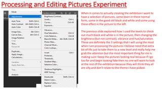 Processing and Editing Pictures Experiment
When it comes to actually creating the exhibition I want to
have a selection of pictures, some been in there normal
form, some in the good old black and white and some using
these effect in the picture to the left.
The previous slide explained how I used the levels to check
out much black and white is in the picture, then changing the
brightness (but not contrast), vibrance and hue/saturation.
These are definitely the 3 settings that I will using the most
when I am processing the pictures I believe need that extra
bit of life just to take them to a new level and really help me
grab the attention but the most important thing for me is
making sure I keep the pictures looking real because if I go
too far and begin looking fake then no one will want to look
at the rest of the exhibition because they will think they all
are silly and don’t relate to the theme I have picked.
 