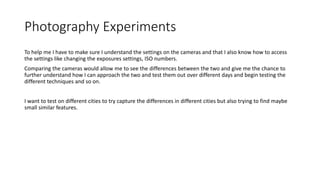 Photography Experiments
To help me I have to make sure I understand the settings on the cameras and that I also know how to access
the settings like changing the exposures settings, ISO numbers.
Comparing the cameras would allow me to see the differences between the two and give me the chance to
further understand how I can approach the two and test them out over different days and begin testing the
different techniques and so on.
I want to test on different cities to try capture the differences in different cities but also trying to find maybe
small similar features.
 