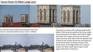 Canon Zoom Vs Nikon Large Lens
These pictures taken while walking along the Bar
Walls in York show the quality of the Canon single
zoom compared to the Nikon which had its bigger
lens fitted. The images at the top are from the
Canon and they were taken from the opposite side
of town to the minster and yet the zoom gets you
almost all the way to it (while still been in full
focus) where as the bigger Nikon Lens trying to
capture the Water tower doesn’t get as close
(again while been in full focus)
So looking at zoom quality and keeping the focus the
Canon is clearly the better choice. Canon 1-0 Nikon
 
