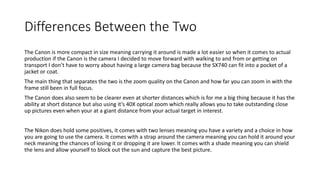 Differences Between the Two
The Canon is more compact in size meaning carrying it around is made a lot easier so when it comes to actual
production if the Canon is the camera I decided to move forward with walking to and from or getting on
transport I don’t have to worry about having a large camera bag because the SX740 can fit into a pocket of a
jacket or coat.
The main thing that separates the two is the zoom quality on the Canon and how far you can zoom in with the
frame still been in full focus.
The Canon does also seem to be clearer even at shorter distances which is for me a big thing because it has the
ability at short distance but also using it’s 40X optical zoom which really allows you to take outstanding close
up pictures even when your at a giant distance from your actual target in interest.
The Nikon does hold some positives, it comes with two lenses meaning you have a variety and a choice in how
you are going to use the camera. It comes with a strap around the camera meaning you can hold it around your
neck meaning the chances of losing it or dropping it are lower. It comes with a shade meaning you can shield
the lens and allow yourself to block out the sun and capture the best picture.
 