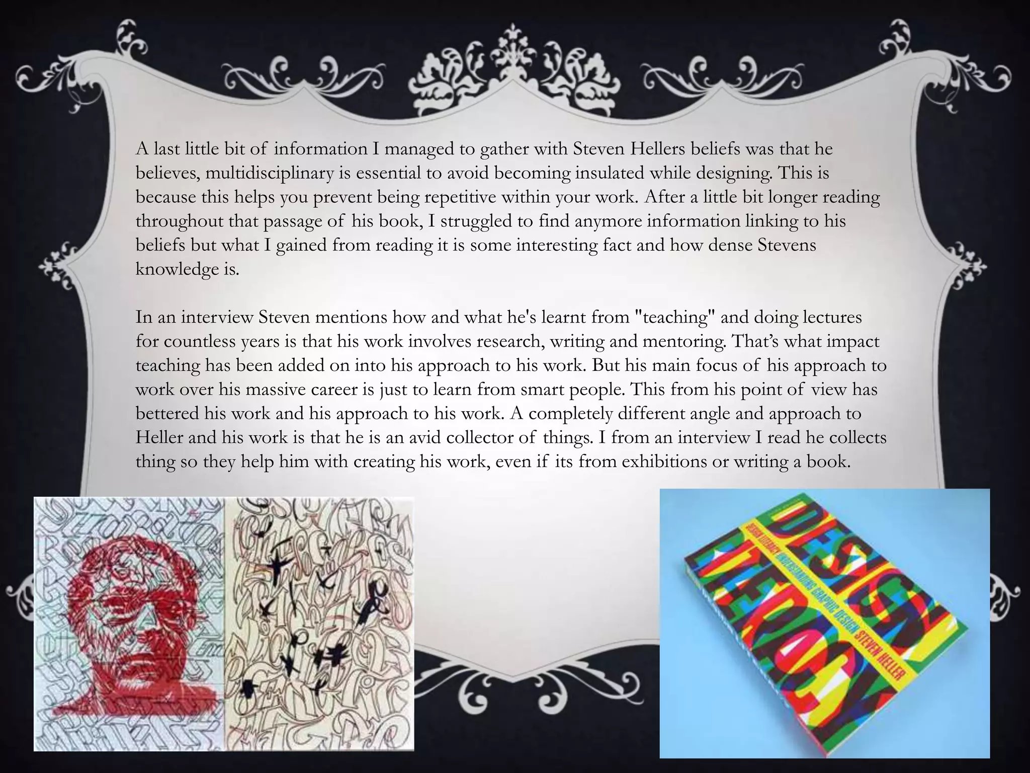 A last little bit of information I managed to gather with Steven Hellers beliefs was that he
believes, multidisciplinary is essential to avoid becoming insulated while designing. This is
because this helps you prevent being repetitive within your work. After a little bit longer reading
throughout that passage of his book, I struggled to find anymore information linking to his
beliefs but what I gained from reading it is some interesting fact and how dense Stevens
knowledge is.
In an interview Steven mentions how and what he's learnt from "teaching" and doing lectures
for countless years is that his work involves research, writing and mentoring. That’s what impact
teaching has been added on into his approach to his work. But his main focus of his approach to
work over his massive career is just to learn from smart people. This from his point of view has
bettered his work and his approach to his work. A completely different angle and approach to
Heller and his work is that he is an avid collector of things. I from an interview I read he collects
thing so they help him with creating his work, even if its from exhibitions or writing a book.
 