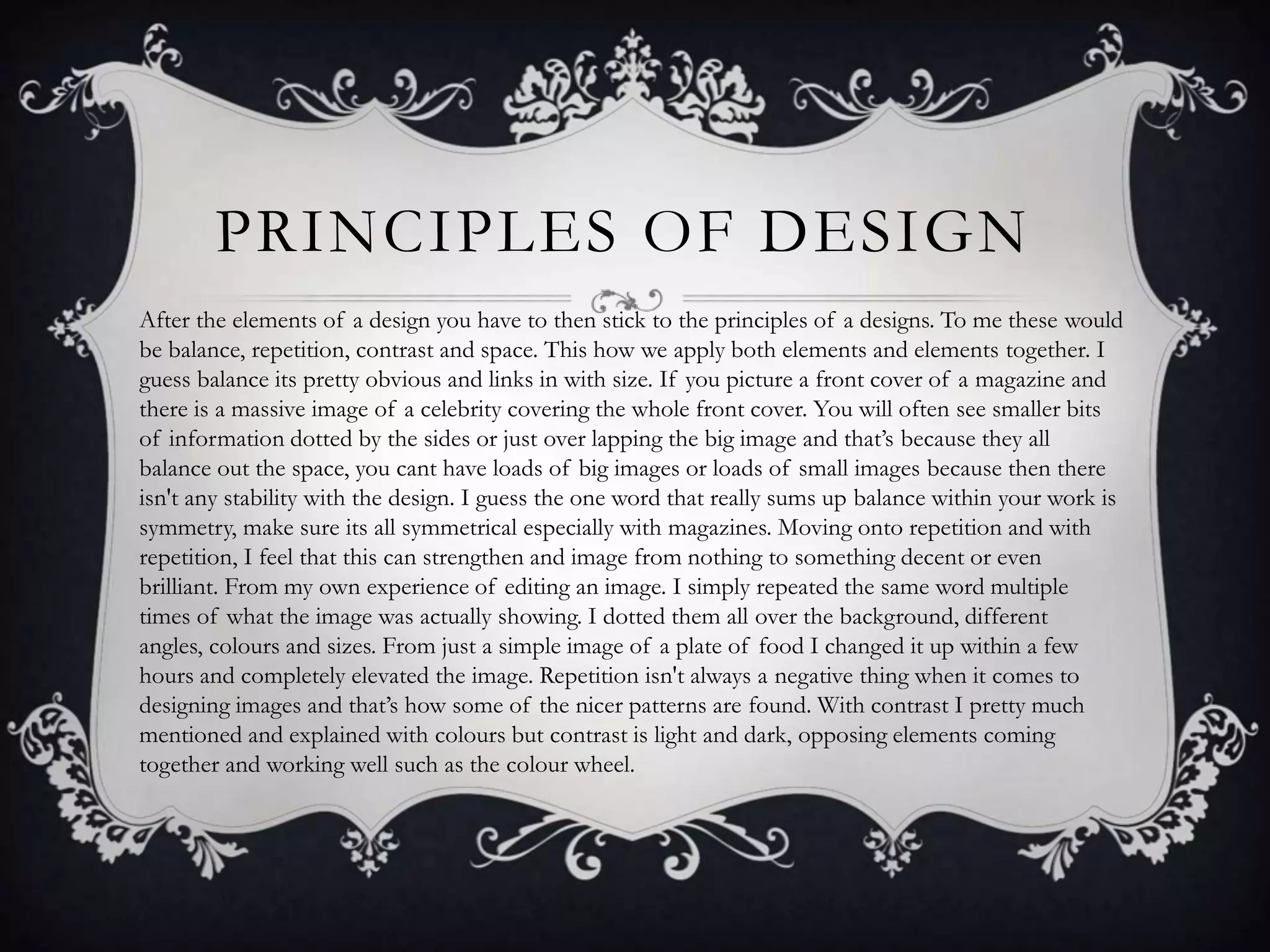 PRINCIPLES OF DESIGN
After the elements of a design you have to then stick to the principles of a designs. To me these would
be balance, repetition, contrast and space. This how we apply both elements and elements together. I
guess balance its pretty obvious and links in with size. If you picture a front cover of a magazine and
there is a massive image of a celebrity covering the whole front cover. You will often see smaller bits
of information dotted by the sides or just over lapping the big image and that’s because they all
balance out the space, you cant have loads of big images or loads of small images because then there
isn't any stability with the design. I guess the one word that really sums up balance within your work is
symmetry, make sure its all symmetrical especially with magazines. Moving onto repetition and with
repetition, I feel that this can strengthen and image from nothing to something decent or even
brilliant. From my own experience of editing an image. I simply repeated the same word multiple
times of what the image was actually showing. I dotted them all over the background, different
angles, colours and sizes. From just a simple image of a plate of food I changed it up within a few
hours and completely elevated the image. Repetition isn't always a negative thing when it comes to
designing images and that’s how some of the nicer patterns are found. With contrast I pretty much
mentioned and explained with colours but contrast is light and dark, opposing elements coming
together and working well such as the colour wheel.
 