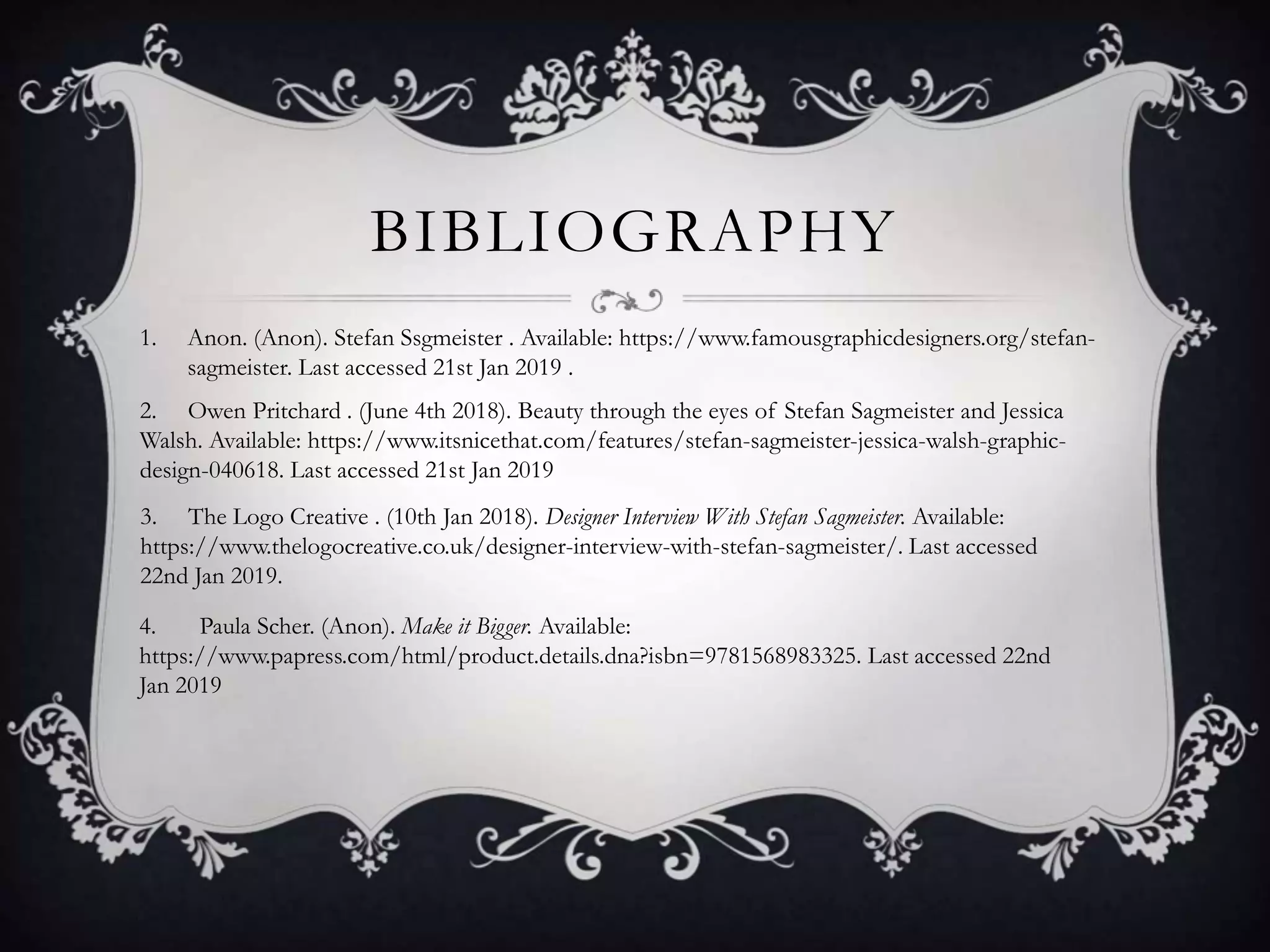 BIBLIOGRAPHY
1. Anon. (Anon). Stefan Ssgmeister . Available: https://www.famousgraphicdesigners.org/stefan-
sagmeister. Last accessed 21st Jan 2019 .
2. Owen Pritchard . (June 4th 2018). Beauty through the eyes of Stefan Sagmeister and Jessica
Walsh. Available: https://www.itsnicethat.com/features/stefan-sagmeister-jessica-walsh-graphic-
design-040618. Last accessed 21st Jan 2019
3. The Logo Creative . (10th Jan 2018). Designer Interview With Stefan Sagmeister. Available:
https://www.thelogocreative.co.uk/designer-interview-with-stefan-sagmeister/. Last accessed
22nd Jan 2019.
4. Paula Scher. (Anon). Make it Bigger. Available:
https://www.papress.com/html/product.details.dna?isbn=9781568983325. Last accessed 22nd
Jan 2019
 