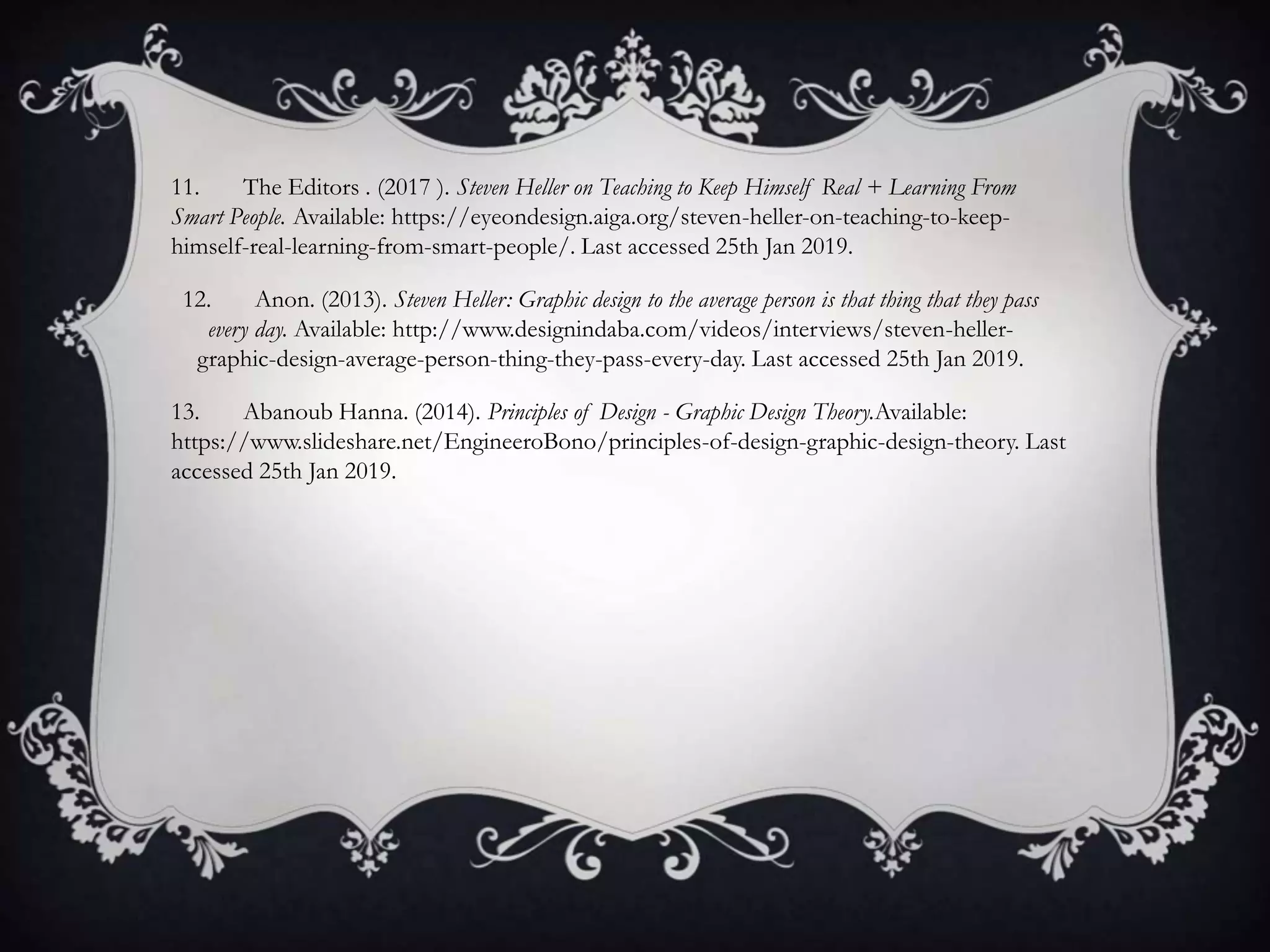11. The Editors . (2017 ). Steven Heller on Teaching to Keep Himself Real + Learning From
Smart People. Available: https://eyeondesign.aiga.org/steven-heller-on-teaching-to-keep-
himself-real-learning-from-smart-people/. Last accessed 25th Jan 2019.
12. Anon. (2013). Steven Heller: Graphic design to the average person is that thing that they pass
every day. Available: http://www.designindaba.com/videos/interviews/steven-heller-
graphic-design-average-person-thing-they-pass-every-day. Last accessed 25th Jan 2019.
13. Abanoub Hanna. (2014). Principles of Design - Graphic Design Theory.Available:
https://www.slideshare.net/EngineeroBono/principles-of-design-graphic-design-theory. Last
accessed 25th Jan 2019.
 