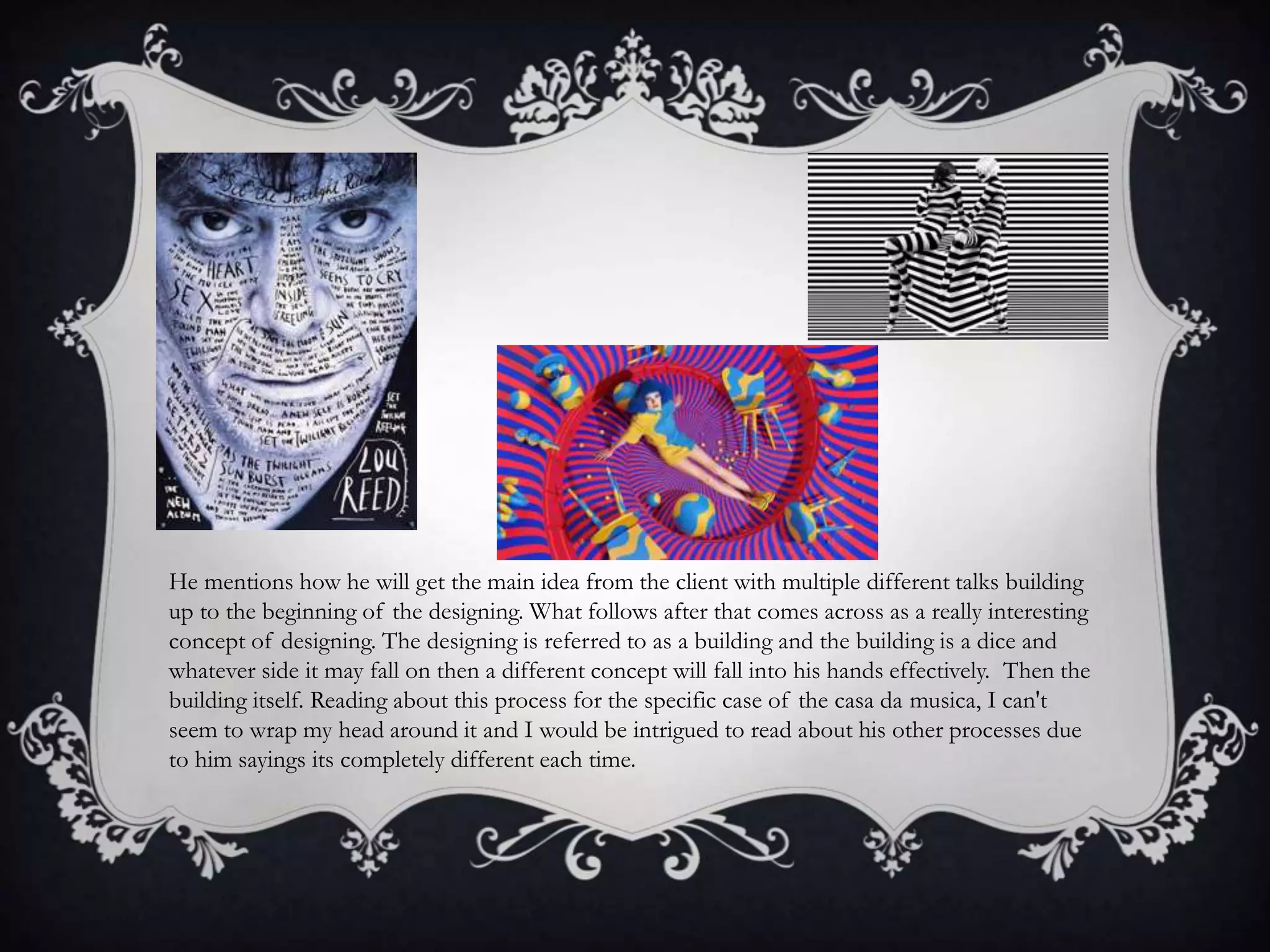 He mentions how he will get the main idea from the client with multiple different talks building
up to the beginning of the designing. What follows after that comes across as a really interesting
concept of designing. The designing is referred to as a building and the building is a dice and
whatever side it may fall on then a different concept will fall into his hands effectively. Then the
building itself. Reading about this process for the specific case of the casa da musica, I can't
seem to wrap my head around it and I would be intrigued to read about his other processes due
to him sayings its completely different each time.
 