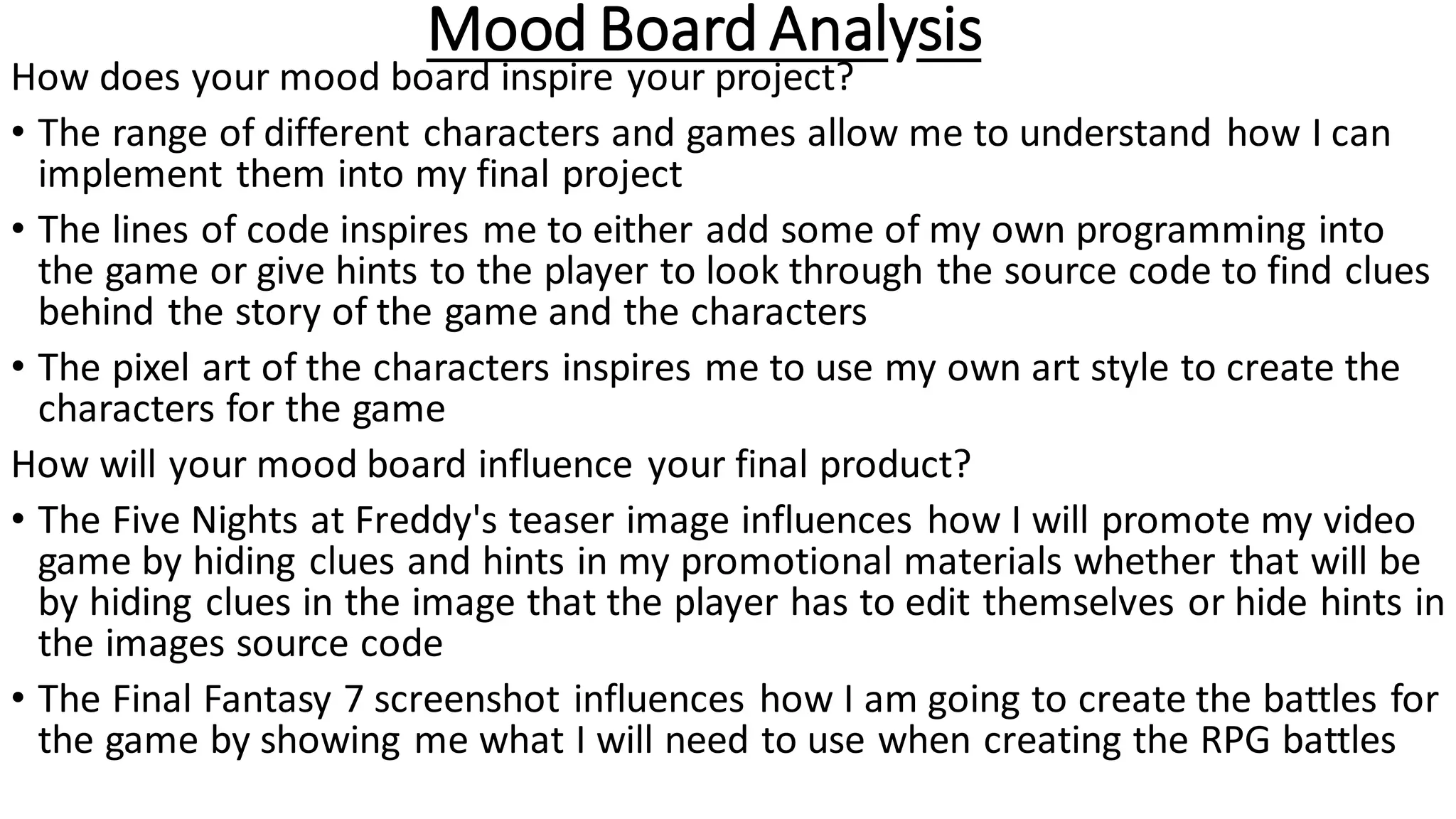 Mood Board Analysis
How does your mood board inspire your project?
• The range of different characters and games allow me to understand how I can
implement them into my final project
• The lines of code inspires me to either add some of my own programming into
the game or give hints to the player to look through the source code to find clues
behind the story of the game and the characters
• The pixel art of the characters inspires me to use my own art style to create the
characters for the game
How will your mood board influence your final product?
• The Five Nights at Freddy's teaser image influences how I will promote my video
game by hiding clues and hints in my promotional materials whether that will be
by hiding clues in the image that the player has to edit themselves or hide hints in
the images source code
• The Final Fantasy 7 screenshot influences how I am going to create the battles for
the game by showing me what I will need to use when creating the RPG battles
 