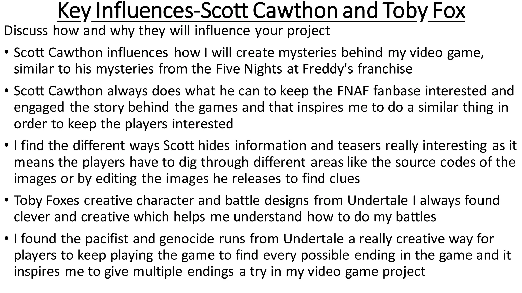 Key Influences-Scott Cawthon and Toby Fox
Discuss how and why they will influence your project
• Scott Cawthon influences how I will create mysteries behind my video game,
similar to his mysteries from the Five Nights at Freddy's franchise
• Scott Cawthon always does what he can to keep the FNAF fanbase interested and
engaged the story behind the games and that inspires me to do a similar thing in
order to keep the players interested
• I find the different ways Scott hides information and teasers really interesting as it
means the players have to dig through different areas like the source codes of the
images or by editing the images he releases to find clues
• Toby Foxes creative character and battle designs from Undertale I always found
clever and creative which helps me understand how to do my battles
• I found the pacifist and genocide runs from Undertale a really creative way for
players to keep playing the game to find every possible ending in the game and it
inspires me to give multiple endings a try in my video game project
 