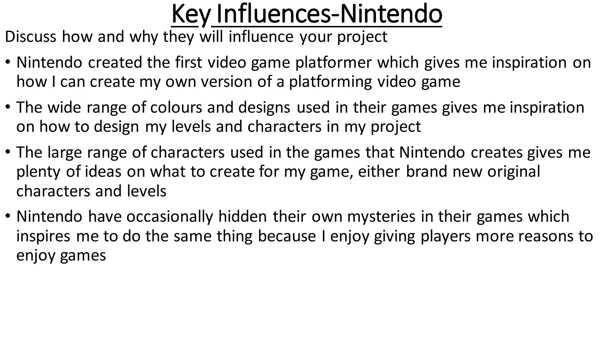 Key Influences-Nintendo
Discuss how and why they will influence your project
• Nintendo created the first video game platformer which gives me inspiration on
how I can create my own version of a platforming video game
• The wide range of colours and designs used in their games gives me inspiration
on how to design my levels and characters in my project
• The large range of characters used in the games that Nintendo creates gives me
plenty of ideas on what to create for my game, either brand new original
characters and levels
• Nintendo have occasionally hidden their own mysteries in their games which
inspires me to do the same thing because I enjoy giving players more reasons to
enjoy games
 
