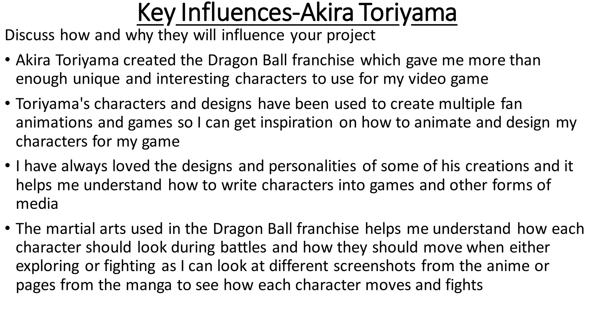 Key Influences-Akira Toriyama
Discuss how and why they will influence your project
• Akira Toriyama created the Dragon Ball franchise which gave me more than
enough unique and interesting characters to use for my video game
• Toriyama's characters and designs have been used to create multiple fan
animations and games so I can get inspiration on how to animate and design my
characters for my game
• I have always loved the designs and personalities of some of his creations and it
helps me understand how to write characters into games and other forms of
media
• The martial arts used in the Dragon Ball franchise helps me understand how each
character should look during battles and how they should move when either
exploring or fighting as I can look at different screenshots from the anime or
pages from the manga to see how each character moves and fights
 