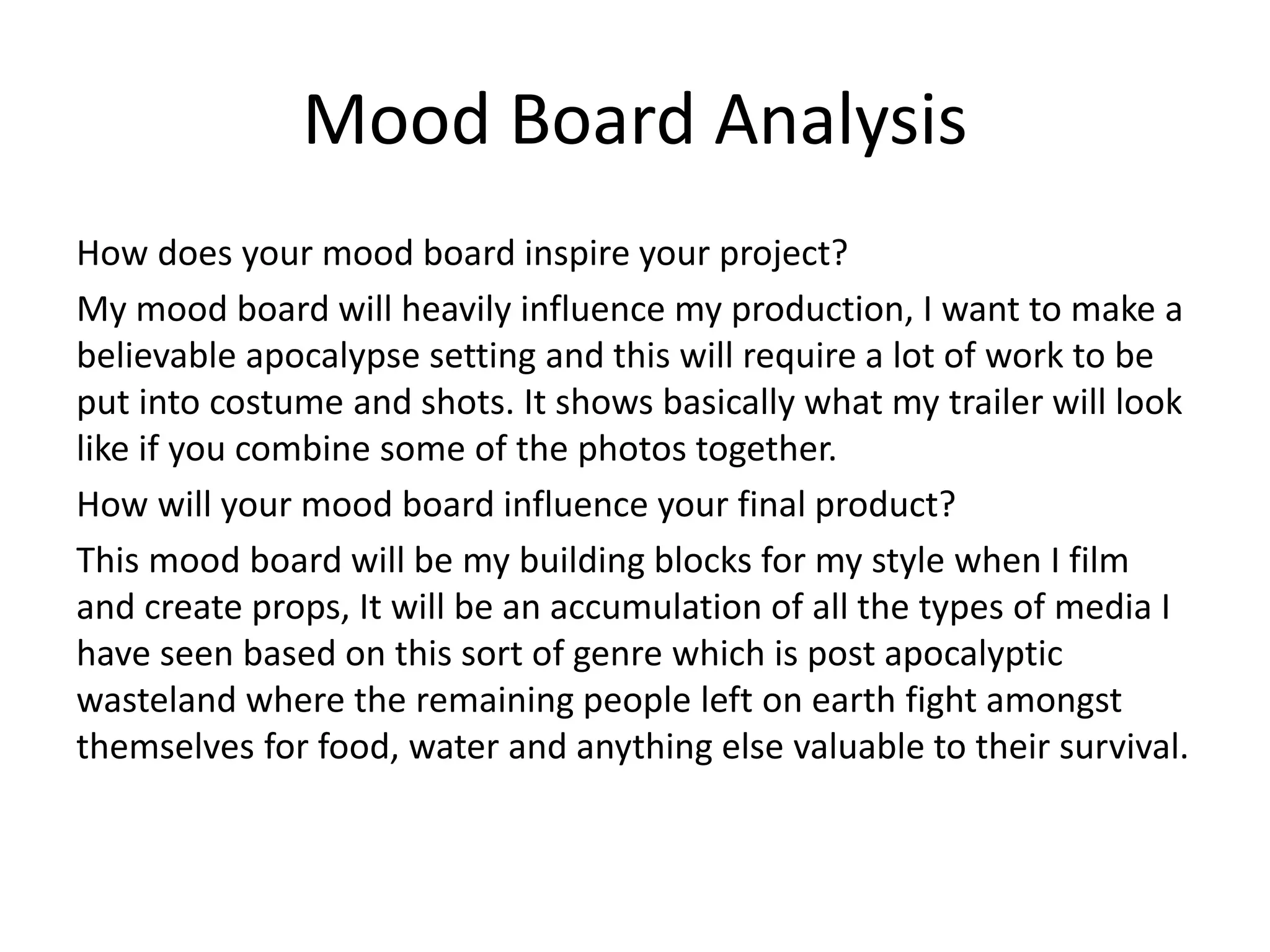 Mood Board Analysis
How does your mood board inspire your project?
My mood board will heavily influence my production, I want to make a
believable apocalypse setting and this will require a lot of work to be
put into costume and shots. It shows basically what my trailer will look
like if you combine some of the photos together.
How will your mood board influence your final product?
This mood board will be my building blocks for my style when I film
and create props, It will be an accumulation of all the types of media I
have seen based on this sort of genre which is post apocalyptic
wasteland where the remaining people left on earth fight amongst
themselves for food, water and anything else valuable to their survival.
 