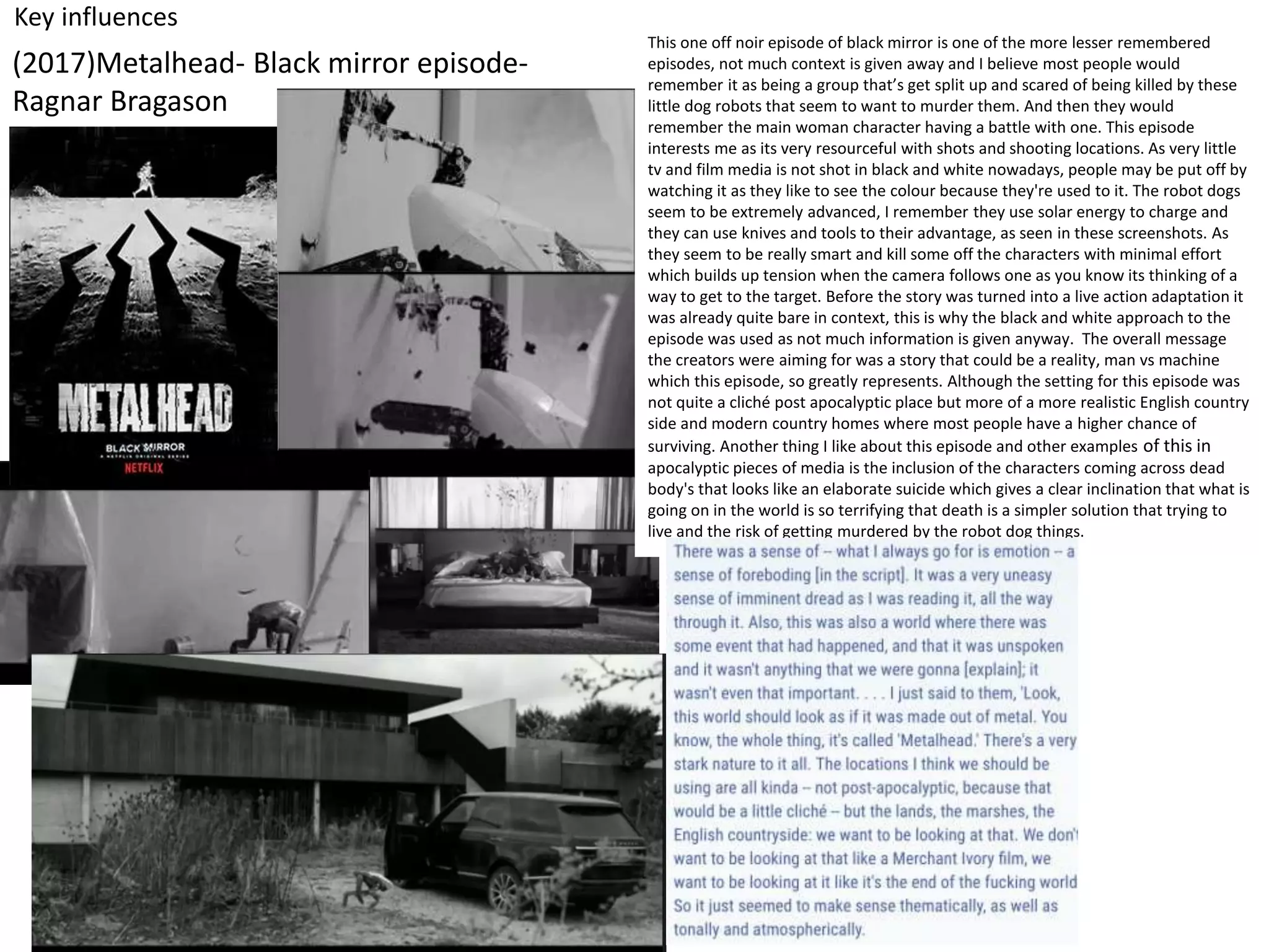 Key influences
(2017)Metalhead- Black mirror episode-
Ragnar Bragason
This one off noir episode of black mirror is one of the more lesser remembered
episodes, not much context is given away and I believe most people would
remember it as being a group that’s get split up and scared of being killed by these
little dog robots that seem to want to murder them. And then they would
remember the main woman character having a battle with one. This episode
interests me as its very resourceful with shots and shooting locations. As very little
tv and film media is not shot in black and white nowadays, people may be put off by
watching it as they like to see the colour because they're used to it. The robot dogs
seem to be extremely advanced, I remember they use solar energy to charge and
they can use knives and tools to their advantage, as seen in these screenshots. As
they seem to be really smart and kill some off the characters with minimal effort
which builds up tension when the camera follows one as you know its thinking of a
way to get to the target. Before the story was turned into a live action adaptation it
was already quite bare in context, this is why the black and white approach to the
episode was used as not much information is given anyway. The overall message
the creators were aiming for was a story that could be a reality, man vs machine
which this episode, so greatly represents. Although the setting for this episode was
not quite a cliché post apocalyptic place but more of a more realistic English country
side and modern country homes where most people have a higher chance of
surviving. Another thing I like about this episode and other examples of this in
apocalyptic pieces of media is the inclusion of the characters coming across dead
body's that looks like an elaborate suicide which gives a clear inclination that what is
going on in the world is so terrifying that death is a simpler solution that trying to
live and the risk of getting murdered by the robot dog things.
 