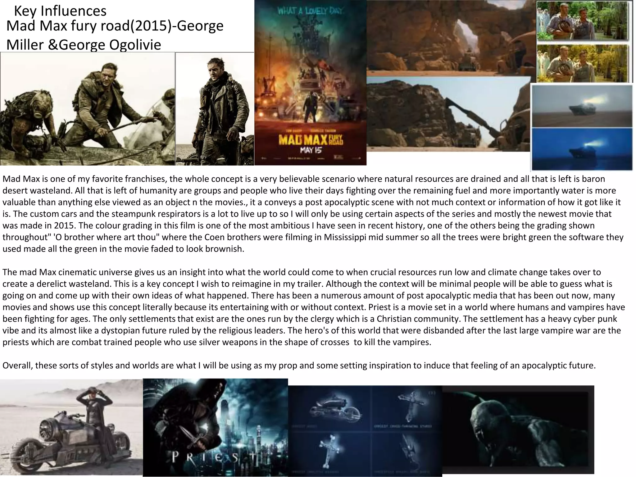 Key Influences
Mad Max fury road(2015)-George
Miller &George Ogolivie
Mad Max is one of my favorite franchises, the whole concept is a very believable scenario where natural resources are drained and all that is left is baron
desert wasteland. All that is left of humanity are groups and people who live their days fighting over the remaining fuel and more importantly water is more
valuable than anything else viewed as an object n the movies., it a conveys a post apocalyptic scene with not much context or information of how it got like it
is. The custom cars and the steampunk respirators is a lot to live up to so I will only be using certain aspects of the series and mostly the newest movie that
was made in 2015. The colour grading in this film is one of the most ambitious I have seen in recent history, one of the others being the grading shown
throughout" 'O brother where art thou" where the Coen brothers were filming in Mississippi mid summer so all the trees were bright green the software they
used made all the green in the movie faded to look brownish.
The mad Max cinematic universe gives us an insight into what the world could come to when crucial resources run low and climate change takes over to
create a derelict wasteland. This is a key concept I wish to reimagine in my trailer. Although the context will be minimal people will be able to guess what is
going on and come up with their own ideas of what happened. There has been a numerous amount of post apocalyptic media that has been out now, many
movies and shows use this concept literally because its entertaining with or without context. Priest is a movie set in a world where humans and vampires have
been fighting for ages. The only settlements that exist are the ones run by the clergy which is a Christian community. The settlement has a heavy cyber punk
vibe and its almost like a dystopian future ruled by the religious leaders. The hero's of this world that were disbanded after the last large vampire war are the
priests which are combat trained people who use silver weapons in the shape of crosses to kill the vampires.
Overall, these sorts of styles and worlds are what I will be using as my prop and some setting inspiration to induce that feeling of an apocalyptic future.
 