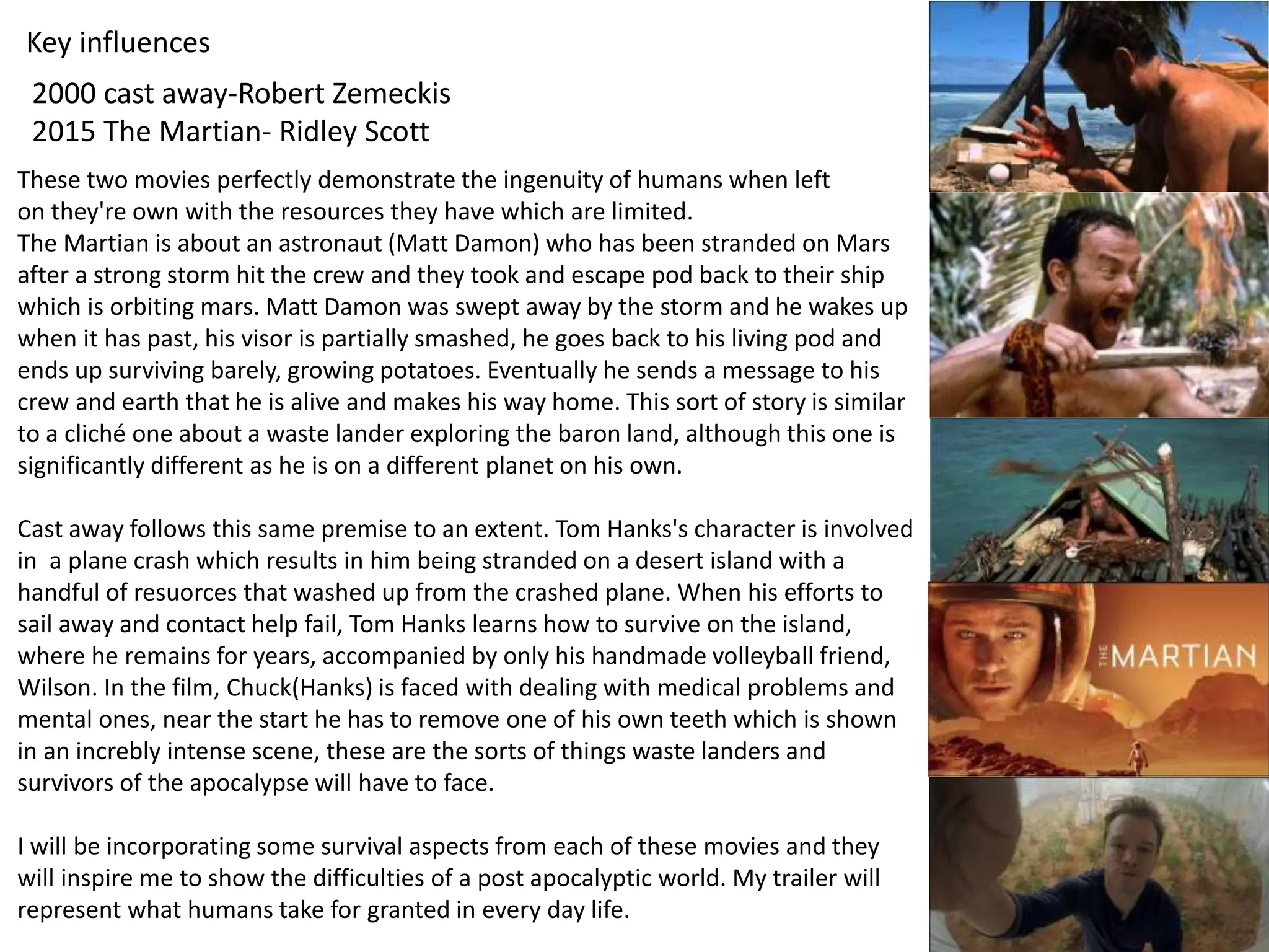 Key influences
2000 cast away-Robert Zemeckis
2015 The Martian- Ridley Scott
These two movies perfectly demonstrate the ingenuity of humans when left
on they're own with the resources they have which are limited.
The Martian is about an astronaut (Matt Damon) who has been stranded on Mars
after a strong storm hit the crew and they took and escape pod back to their ship
which is orbiting mars. Matt Damon was swept away by the storm and he wakes up
when it has past, his visor is partially smashed, he goes back to his living pod and
ends up surviving barely, growing potatoes. Eventually he sends a message to his
crew and earth that he is alive and makes his way home. This sort of story is similar
to a cliché one about a waste lander exploring the baron land, although this one is
significantly different as he is on a different planet on his own.
Cast away follows this same premise to an extent. Tom Hanks's character is involved
in a plane crash which results in him being stranded on a desert island with a
handful of resuorces that washed up from the crashed plane. When his efforts to
sail away and contact help fail, Tom Hanks learns how to survive on the island,
where he remains for years, accompanied by only his handmade volleyball friend,
Wilson. In the film, Chuck(Hanks) is faced with dealing with medical problems and
mental ones, near the start he has to remove one of his own teeth which is shown
in an increbly intense scene, these are the sorts of things waste landers and
survivors of the apocalypse will have to face.
I will be incorporating some survival aspects from each of these movies and they
will inspire me to show the difficulties of a post apocalyptic world. My trailer will
represent what humans take for granted in every day life.
 