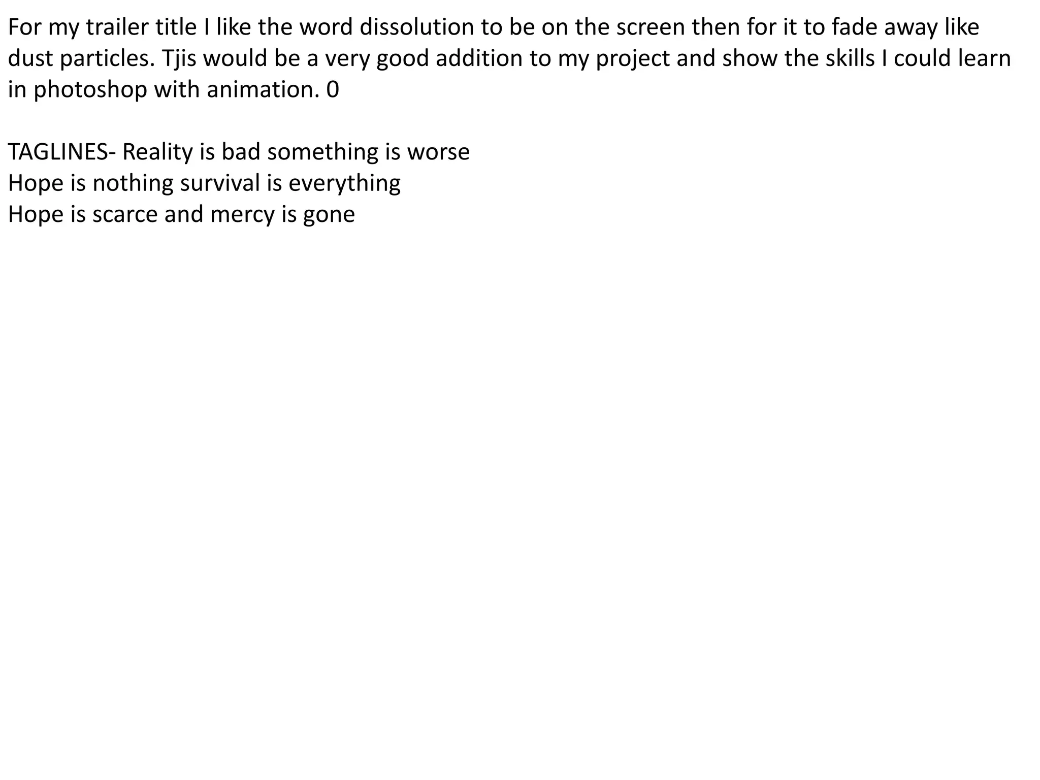 For my trailer title I like the word dissolution to be on the screen then for it to fade away like
dust particles. Tjis would be a very good addition to my project and show the skills I could learn
in photoshop with animation. 0
TAGLINES- Reality is bad something is worse
Hope is nothing survival is everything
Hope is scarce and mercy is gone
 
