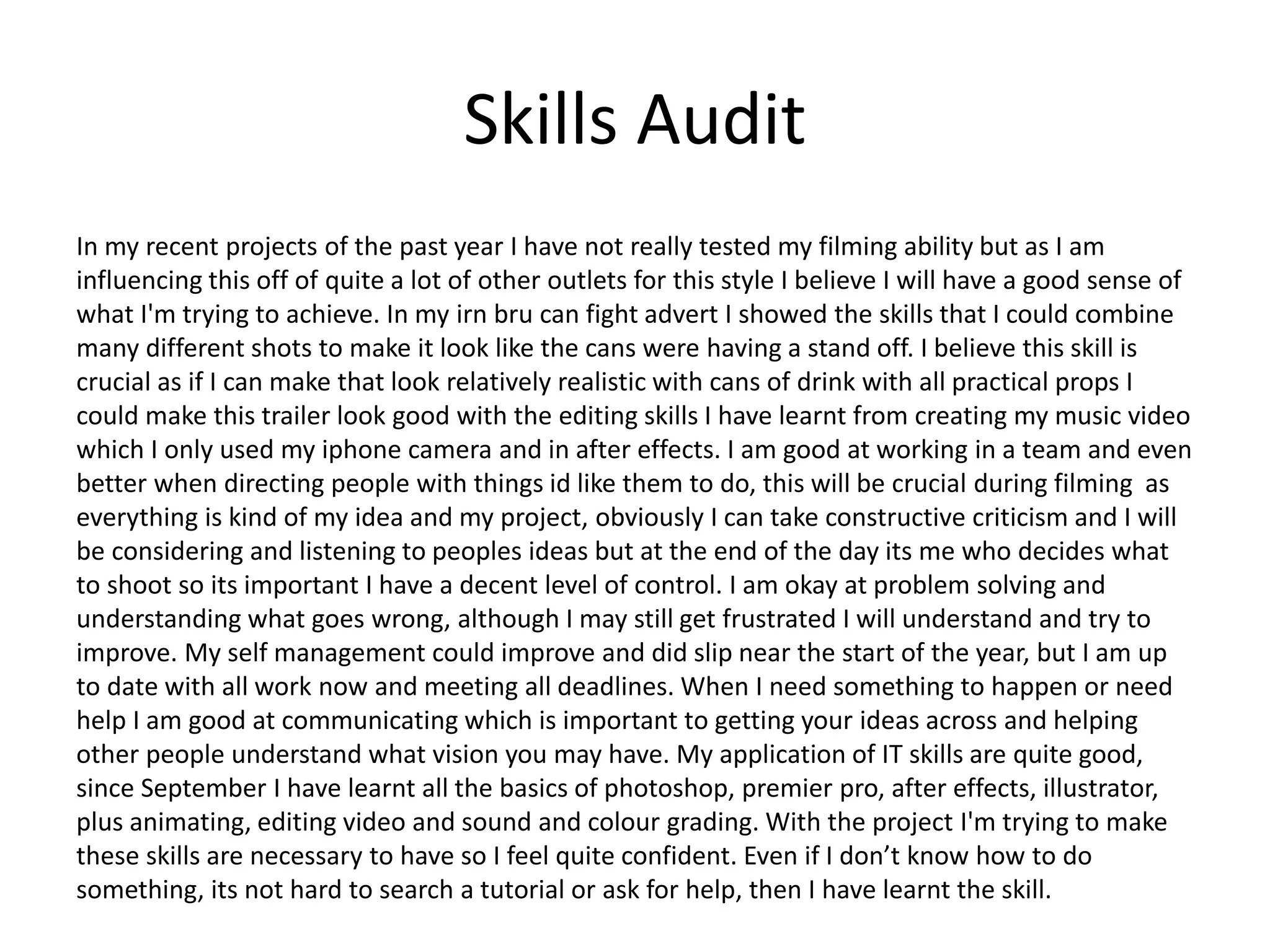 Skills Audit
In my recent projects of the past year I have not really tested my filming ability but as I am
influencing this off of quite a lot of other outlets for this style I believe I will have a good sense of
what I'm trying to achieve. In my irn bru can fight advert I showed the skills that I could combine
many different shots to make it look like the cans were having a stand off. I believe this skill is
crucial as if I can make that look relatively realistic with cans of drink with all practical props I
could make this trailer look good with the editing skills I have learnt from creating my music video
which I only used my iphone camera and in after effects. I am good at working in a team and even
better when directing people with things id like them to do, this will be crucial during filming as
everything is kind of my idea and my project, obviously I can take constructive criticism and I will
be considering and listening to peoples ideas but at the end of the day its me who decides what
to shoot so its important I have a decent level of control. I am okay at problem solving and
understanding what goes wrong, although I may still get frustrated I will understand and try to
improve. My self management could improve and did slip near the start of the year, but I am up
to date with all work now and meeting all deadlines. When I need something to happen or need
help I am good at communicating which is important to getting your ideas across and helping
other people understand what vision you may have. My application of IT skills are quite good,
since September I have learnt all the basics of photoshop, premier pro, after effects, illustrator,
plus animating, editing video and sound and colour grading. With the project I'm trying to make
these skills are necessary to have so I feel quite confident. Even if I don’t know how to do
something, its not hard to search a tutorial or ask for help, then I have learnt the skill.
 