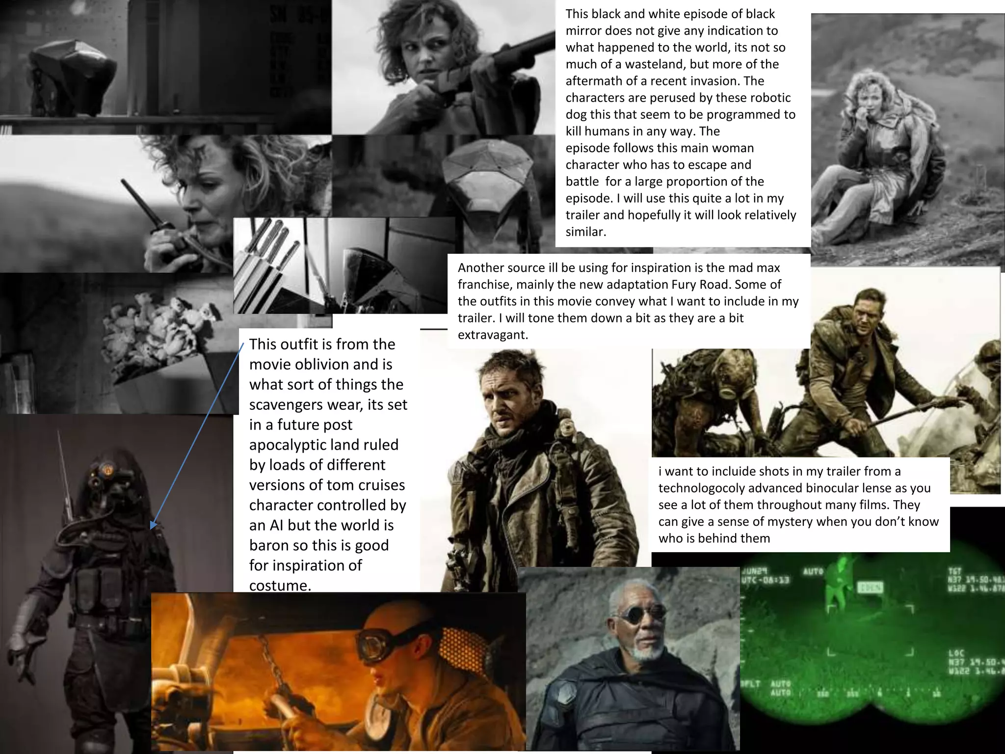 Mood Board
This black and white episode of black
mirror does not give any indication to
what happened to the world, its not so
much of a wasteland, but more of the
aftermath of a recent invasion. The
characters are perused by these robotic
dog this that seem to be programmed to
kill humans in any way. The
episode follows this main woman
character who has to escape and
battle for a large proportion of the
episode. I will use this quite a lot in my
trailer and hopefully it will look relatively
similar.
This outfit is from the
movie oblivion and is
what sort of things the
scavengers wear, its set
in a future post
apocalyptic land ruled
by loads of different
versions of tom cruises
character controlled by
an AI but the world is
baron so this is good
for inspiration of
costume.
Another source ill be using for inspiration is the mad max
franchise, mainly the new adaptation Fury Road. Some of
the outfits in this movie convey what I want to include in my
trailer. I will tone them down a bit as they are a bit
extravagant.
i want to incluide shots in my trailer from a
technologocoly advanced binocular lense as you
see a lot of them throughout many films. They
can give a sense of mystery when you don’t know
who is behind them
 