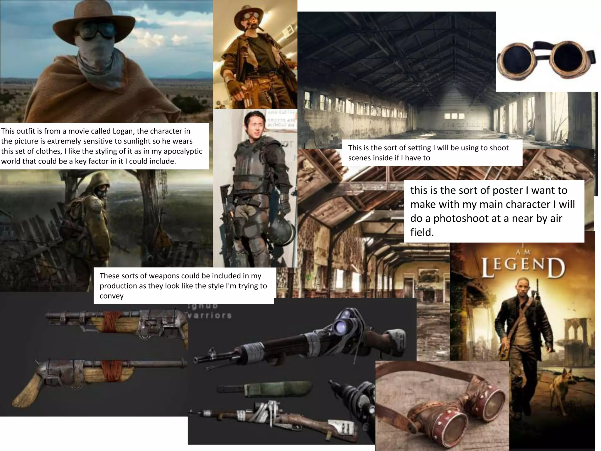 This outfit is from a movie called Logan, the character in
the picture is extremely sensitive to sunlight so he wears
this set of clothes, I like the styling of it as in my apocalyptic
world that could be a key factor in it I could include.
These sorts of weapons could be included in my
production as they look like the style I'm trying to
convey
This is the sort of setting I will be using to shoot
scenes inside if I have to
this is the sort of poster I want to
make with my main character I will
do a photoshoot at a near by air
field.
 