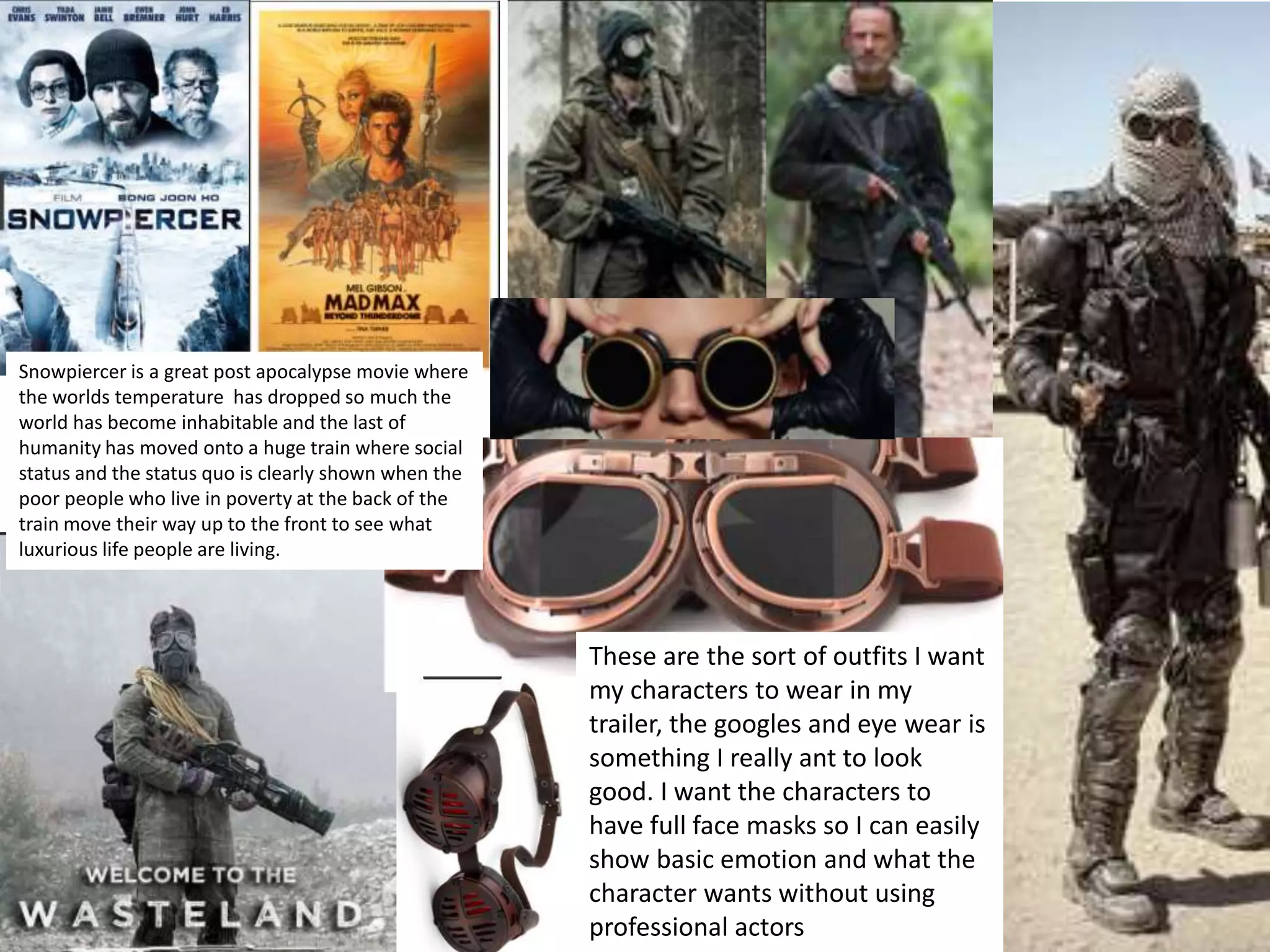 These are the sort of outfits I want
my characters to wear in my
trailer, the googles and eye wear is
something I really ant to look
good. I want the characters to
have full face masks so I can easily
show basic emotion and what the
character wants without using
professional actors
Snowpiercer is a great post apocalypse movie where
the worlds temperature has dropped so much the
world has become inhabitable and the last of
humanity has moved onto a huge train where social
status and the status quo is clearly shown when the
poor people who live in poverty at the back of the
train move their way up to the front to see what
luxurious life people are living.
 