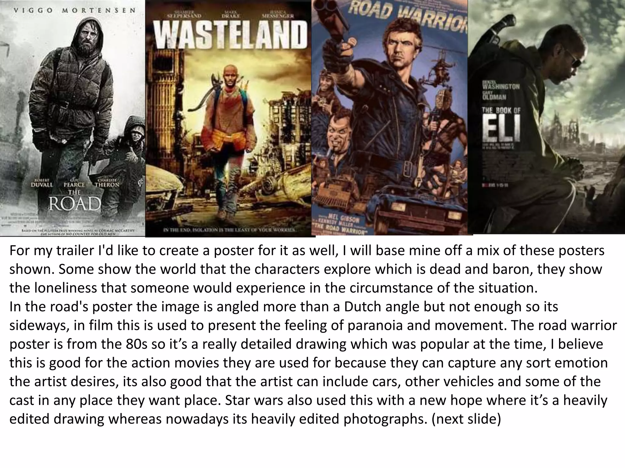 For my trailer I'd like to create a poster for it as well, I will base mine off a mix of these posters
shown. Some show the world that the characters explore which is dead and baron, they show
the loneliness that someone would experience in the circumstance of the situation.
In the road's poster the image is angled more than a Dutch angle but not enough so its
sideways, in film this is used to present the feeling of paranoia and movement. The road warrior
poster is from the 80s so it’s a really detailed drawing which was popular at the time, I believe
this is good for the action movies they are used for because they can capture any sort emotion
the artist desires, its also good that the artist can include cars, other vehicles and some of the
cast in any place they want place. Star wars also used this with a new hope where it’s a heavily
edited drawing whereas nowadays its heavily edited photographs. (next slide)
 