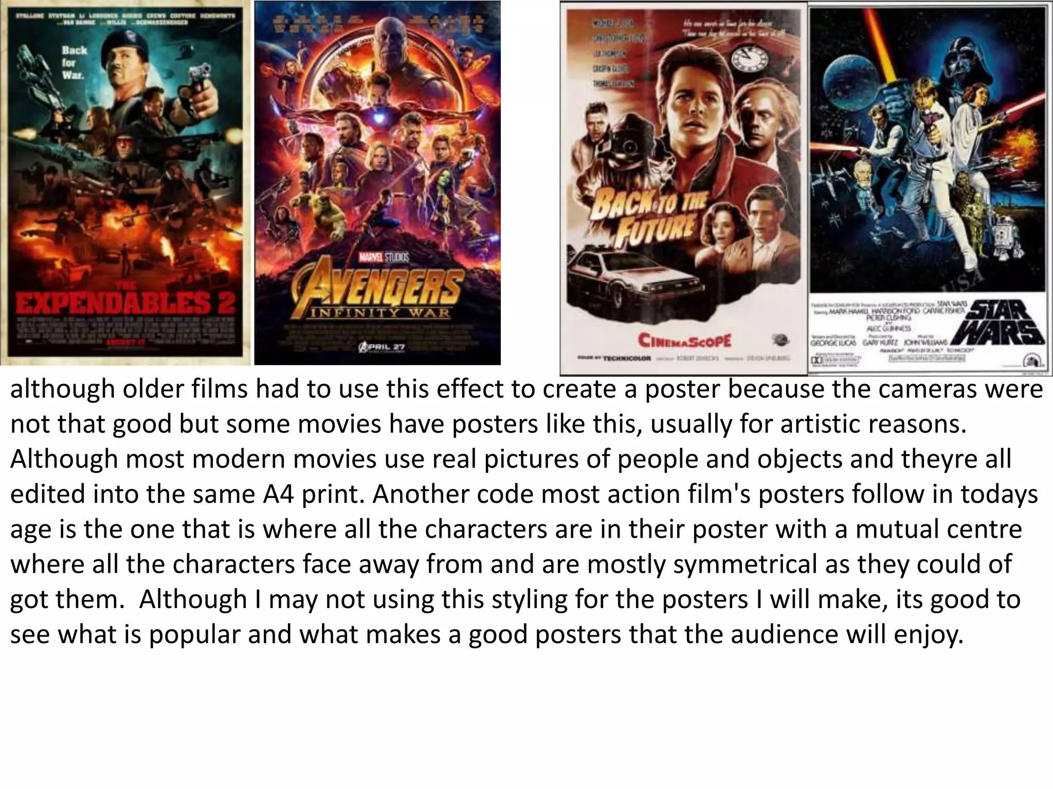 although older films had to use this effect to create a poster because the cameras were
not that good but some movies have posters like this, usually for artistic reasons.
Although most modern movies use real pictures of people and objects and theyre all
edited into the same A4 print. Another code most action film's posters follow in todays
age is the one that is where all the characters are in their poster with a mutual centre
where all the characters face away from and are mostly symmetrical as they could of
got them. Although I may not using this styling for the posters I will make, its good to
see what is popular and what makes a good posters that the audience will enjoy.
 