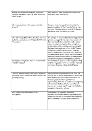 Tell me inno more than 30 wordsyour initial
thoughtsaboutyour FMP? E.g.what wouldyou
like todo,etc…
I am hopingto make a shortexplorationgame
that takesplace inthe ocean.
Why have you chosenthisas yourpotential
project?
I’mgood at pixel art,andmore importantly,
passionate aboutit.There’salotof thingsI can
do inthe videogame spectrumandI findvideo
gamesthe most interestingtocreate.
Who isthe projectfor? Thinkaboutthe intended
audience…basically,what’sthe pointof it/whatis
it’spurpose?
It’sgoingto be a simplisticandrelaxinggame,for
playersof anygenderto enjoy.However,itwill
be more targetedtowardsmalesasthe colour
schemesare primarilyblue.Since new players
will wantsomethingexcitingandinterestingI’ll
be targetingolderplayers,from18-45. They’re
still youngenoughtoenjoygames,however
they’re oldenoughtoenjoythe more simplistic
and explorative type of game.The audiencewill
be strictlyneedsdriven,asthey’re the typesthat
are more likelytobuyvideogamesingeneral.
What aboutyour projectmakesitpersonal and
importantto you?
I love the ocean.Sealife isincrediblyfascinating
and I’mveryexcitedtotry and turn the majestic
animalsinthe oceanintopixelatedfigures.
Describe the tone/mood/style of your potential
product[s] [whichtechniques/characteristicsare
youemploying?]
I wantthere to be an air of mystery.Since the
colourswill be mainlydarkI’ll have toworkhard
to make the creatureslook more mystical and
lessscary as thatwill change the mood
significantly.There will be alotof variouslighting
effectstosetthe tone.I’ll alsoadddifferent
coloursand tonestosignifyprogress,the higher
yougo the lighterthe colours.
Why have youdecidedto work inthis
style/genre?
I thoughtit’dbe funto try something
thematicallydifferent.Mostof my workfollows
some sort of story,so I wantedto dosomething
that doesn’tholdanypre-conceivednotions.
 