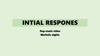 INTIAL RESPONES
fmp music video
Marbolo nights
 