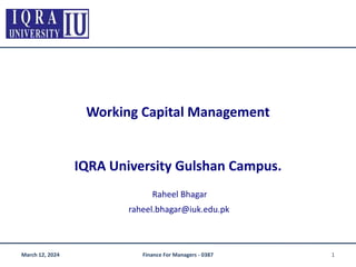 Working Capital Management
IQRA University Gulshan Campus.
Raheel Bhagar
raheel.bhagar@iuk.edu.pk
March 12, 2024 1
Finance For Managers - 0387
 