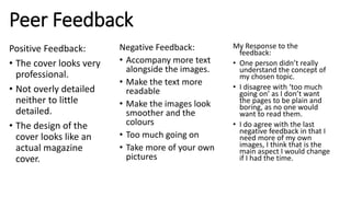 Peer Feedback
Positive Feedback:
• The cover looks very
professional.
• Not overly detailed
neither to little
detailed.
• The design of the
cover looks like an
actual magazine
cover.
Negative Feedback:
• Accompany more text
alongside the images.
• Make the text more
readable
• Make the images look
smoother and the
colours
• Too much going on
• Take more of your own
pictures
My Response to the
feedback:
• One person didn’t really
understand the concept of
my chosen topic.
• I disagree with ‘too much
going on’ as I don’t want
the pages to be plain and
boring, as no one would
want to read them.
• I do agree with the last
negative feedback in that I
need more of my own
images, I think that is the
main aspect I would change
if I had the time.
 
