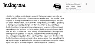 I decided to make a new Instagram account, that showcases my work like an
online portfolio. The reason I chose Instagram was because I find it to be a very
easy way of sharing your work with others, as people can follow you, and you
can follow other creators. I think that this alongside Issuu would be a great way
of sharing my work and putting it out there for others to discover. I have
decided that I am not going to University anymore, however I still want to get
my work out there so that if in the future I do decide to go to University, I will
have this work to showcase. I think one big strength of mine is creating covers
for things like magazines, and albums. I also think that another strength of
mine is image manipulation. These are things that I would have developed if I
decided that I was going to University. One weakness that I had was adding the
text into the pages as well as finding my own primary images, gathering images
myself. This would be something that I would improve at University.
 