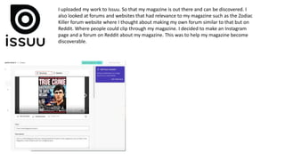 I uploaded my work to Issuu. So that my magazine is out there and can be discovered. I
also looked at forums and websites that had relevance to my magazine such as the Zodiac
Killer forum website where I thought about making my own forum similar to that but on
Reddit. Where people could clip through my magazine. I decided to make an Instagram
page and a forum on Reddit about my magazine. This was to help my magazine become
discoverable.
 