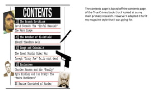 The contents page is based off the contents page
of the True Crimes book that I looked at as my
main primary research. However I adapted it to fit
my magazine style that I was going for.
 
