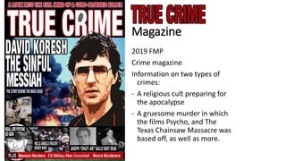 Magazine
2019 FMP
Crime magazine
Information on two types of
crimes:
- A religious cult preparing for
the apocalypse
- A gruesome murder in which
the films Psycho, and The
Texas Chainsaw Massacre was
based off, as well as more.
 