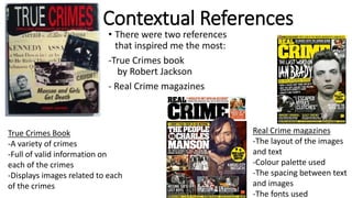 Contextual References
• There were two references
that inspired me the most:
-True Crimes book
by Robert Jackson
- Real Crime magazines
True Crimes Book
-A variety of crimes
-Full of valid information on
each of the crimes
-Displays images related to each
of the crimes
Real Crime magazines
-The layout of the images
and text
-Colour palette used
-The spacing between text
and images
-The fonts used
 