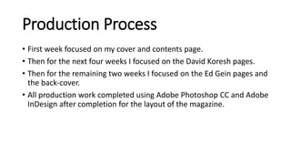 Production Process
• First week focused on my cover and contents page.
• Then for the next four weeks I focused on the David Koresh pages.
• Then for the remaining two weeks I focused on the Ed Gein pages and
the back-cover.
• All production work completed using Adobe Photoshop CC and Adobe
InDesign after completion for the layout of the magazine.
 