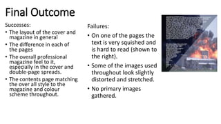 Final Outcome
Successes:
• The layout of the cover and
magazine in general
• The difference in each of
the pages
• The overall professional
magazine feel to it,
especially in the cover and
double-page spreads.
• The contents page matching
the over all style to the
magazine and colour
scheme throughout.
Failures:
• On one of the pages the
text is very squished and
is hard to read (shown to
the right).
• Some of the images used
throughout look slightly
distorted and stretched.
• No primary images
gathered.
 