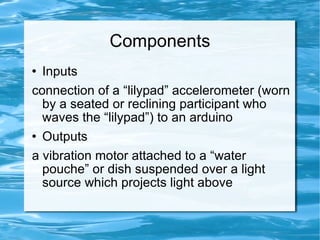 Components Inputs connection of a “lilypad” accelerometer (worn by a seated or reclining participant who waves the “lilypad”) to an arduino Outputs a vibration motor attached to a “water pouche” or dish suspended over a light source which projects light above 
