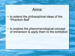 Aims: to extend the philosophical ideas of the “Phantom Ball” to explore the phenomenological concept of immersion & apply them to the exhibition 