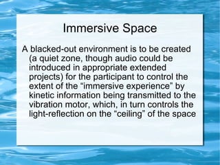 Immersive Space A blacked-out environment is to be created (a quiet zone, though audio could be introduced in appropriate extended projects) for the participant to control the extent of the “immersive experience” by kinetic information being transmitted to the vibration motor, which, in turn controls the light-reflection on the “ceiling” of the space 
