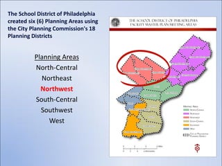 The School District of Philadelphia
created six (6) Planning Areas using
the City Planning Commission's 18
Planning Districts


          Planning Areas
          North-Central
            Northeast
            Northwest
          South-Central
            Southwest
              West
 