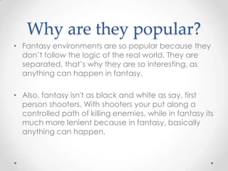 Why are they popular?
• Fantasy environments are so popular because they
  don’t follow the logic of the real world. They are
  separated, that’s why they are so interesting, as
  anything can happen in fantasy.

• Also, fantasy isn't as black and white as say, first
  person shooters. With shooters your put along a
  controlled path of killing enemies, while in fantasy its
  much more lenient because in fantasy, basically
  anything can happen.
 