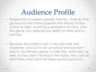 Audience Profile
• People like to explore greater themes - themes that
  go beyond the limited palette that literary fiction
  claims to offer. Anything is possible in fantasy, and
  the genre can exercise our ability to think and to
  wonder. .

• Because the world is vast, it will suite well with
  ‘explorers’ and as it is an unnatural environment
  due to the fantasy genre, it suites the ‘reformers’ as
  well, as they aren’t limited in the world, they can do
  what they want and not follow social protocol’s.
 