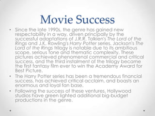 Movie Success
• Since the late 1990s, the genre has gained new
  respectability in a way, driven principally by the
  successful adaptations of J.R.R. Tolkien's The Lord of the
  Rings and J.K. Rowling's Harry Potter series. Jackson's The
  Lord of the Rings trilogy is notable due to its ambitious
  scope, serious tone and thematic complexity. These
  pictures achieved phenomenal commercial and critical
  success, and the third instalment of the trilogy became
  the first fantasy film ever to win the Academy Award for
  Best Picture.
• The Harry Potter series has been a tremendous financial
  success, has achieved critical acclaim, and boasts an
  enormous and loyal fan base.
• Following the success of these ventures, Hollywood
  studios have green lighted additional big-budget
  productions in the genre.
 
